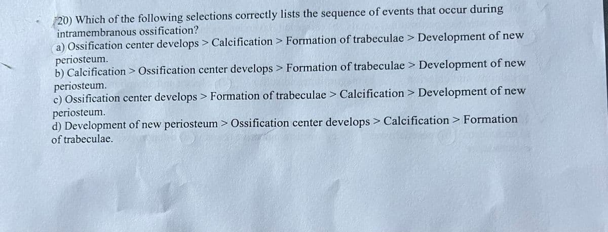 20) Which of the following selections correctly lists the sequence of events that occur during
intramembranous ossification?
a) Ossification center develops > Calcification > Formation of trabeculae > Development of new
periosteum.
b) Calcification > Ossification center develops > Formation of trabeculae > Development of new
periosteum.
c) Ossification center develops > Formation of trabeculae > Calcification > Development of new
periosteum.
d) Development of new periosteum > Ossification center develops > Calcification > Formation
of trabeculae.