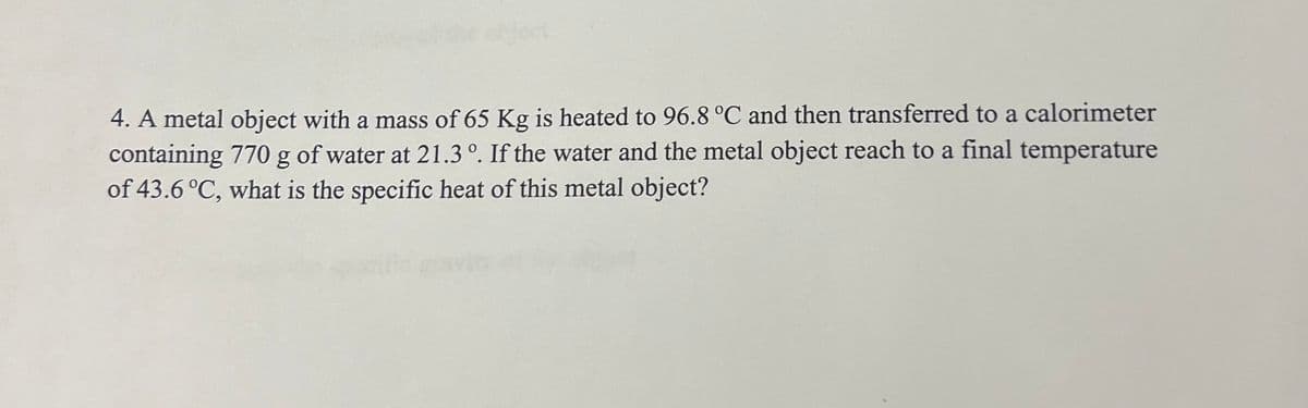 4. A metal object with a mass of 65 Kg is heated to 96.8 °C and then transferred to a calorimeter
containing 770 g of water at 21.3°. If the water and the metal object reach to a final temperature
of 43.6 °C, what is the specific heat of this metal object?