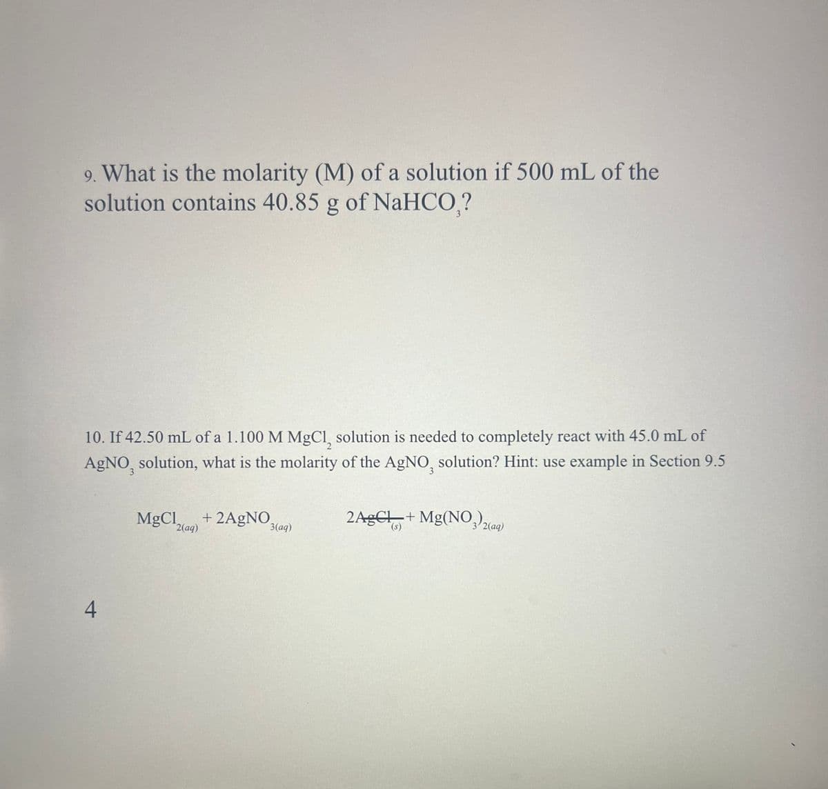9. What is the molarity (M) of a solution if 500 mL of the
solution contains 40.85 g of NaHCO₁?
10. If 42.50 mL of a 1.100 M MgCl solution is needed to completely react with 45.0 mL of
AgNO, solution, what is the molarity of the AgNO, solution? Hint: use example in Section 9.5
MgCl +2AgNO
2(aq)
3(aq)
2AgCl + Mg(NO3)2(aq)
(s)
4