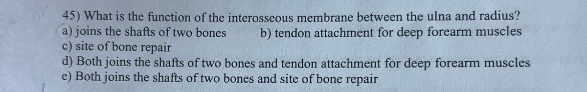 45) What is the function of the interosseous membrane between the ulna and radius?
a) joins the shafts of two bones b) tendon attachment for deep forearm muscles
c) site of bone repair
d) Both joins the shafts of two bones and tendon attachment for deep forearm muscles
e) Both joins the shafts of two bones and site of bone repair