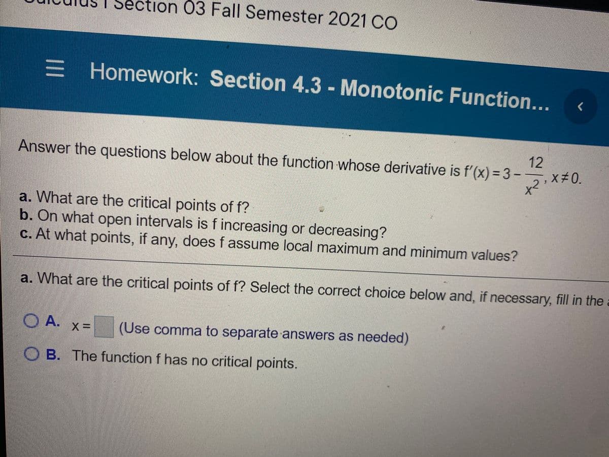 ection 03 Fall Semester 2021 CO
Homework: Section 4.3 - Monotonic Function...
12
Answer the questions below about the function whose derivative is f'(x) = 3 – ¬ , x± 0.
a. What are the critical points of f?
b. On what open intervals is f increasing or decreasing?
C. At what points, if any, does f assume local maximum and minimum values?
a. What are the critical points of f? Select the correct choice below and, if necessary, fill in the
O A. x=
(Use comma to separate answers as needed)
O B. The function f has no critical points.
II
