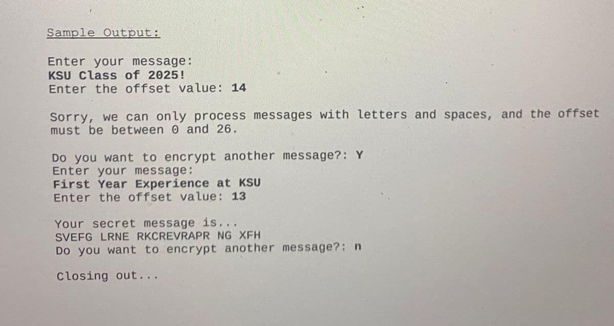 Sample Output:
Enter your message:
KSU Class of 2025!
Enter the offset value: 14
Sorry, we can only process messages with letters and spaces, and the offset
must be between 0 and 26.
Do you want to encrypt another message?: Y
Enter your message:
First Year Experience at KSU
Enter the offset value: 13
Your secret message is...
SVEFG LRNE RKCREVRAPR NG XFH
Do you want to encrypt another message?: n
Closing out...
