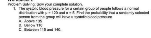 Problem Solving: Sow your complete solution.
1. The systolic blood pressure for a certain group of people follows a normal
distribution with p = 120 and o = 5. Find the probability that a randomly selected
person from the group will have a systolic blood pressure
A. Above 135
B. Bellow 110
C. Between 115 and 140.
