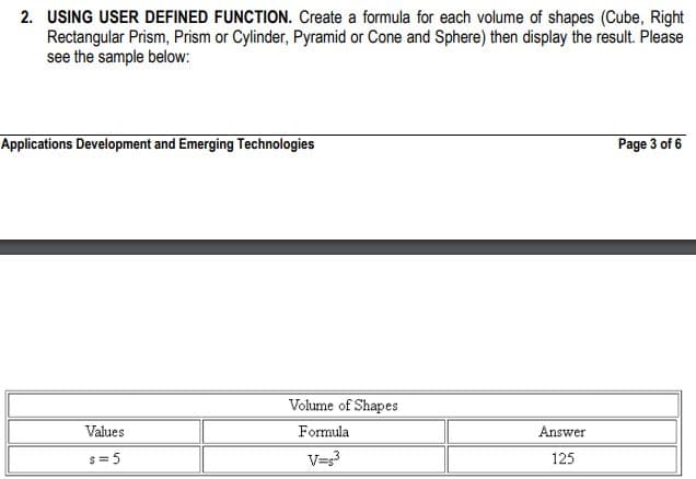 2. USING USER DEFINED FUNCTION. Create a formula for each volume of shapes (Cube, Right
Rectangular Prism, Prism or Cylinder, Pyramid or Cone and Sphere) then display the result. Please
see the sample below:
Applications Development and Emerging Technologies
Values
s=5
Volume of Shapes
Formula
V=s³
Answer
125
Page 3 of 6