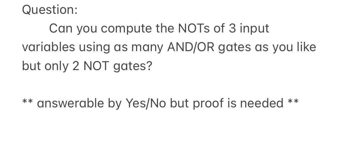Question:
Can you compute the NOTS of 3 input
variables using as many AND/OR gates as you like
but only 2 NOT gates?
** answerable by Yes/No but proof is needed **