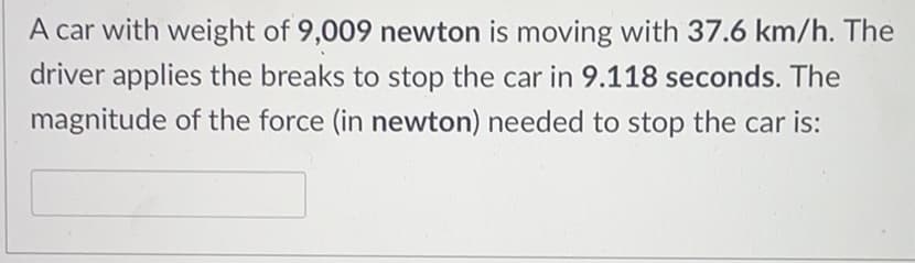A car with weight of 9,009 newton is moving with 37.6 km/h. The
driver applies the breaks to stop the car in 9.118 seconds. The
magnitude of the force (in newton) needed to stop the car is:
