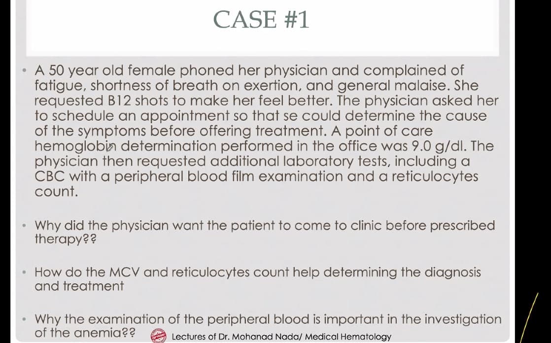 CASE #1
A 50 year old female phoned her physician and complained of
fatigue, shortness of breath on exertion, and general malaise. She
requested B12 shots to make her feel better. The physician asked her
to schedule an appointment so that se could determine the cause
of the symptoms before offering treatment. A point of care
hemoglobin determination performed in the office was 9.0 g/dl. The
physician then requested additional laboratory tests, including a
CBC with a peripheral blood film examination and a reticulocytes
count.
Why did the physician want the patient to come to clinic before prescribed
therapy??
• How do the MCV and reticulocytes count help determining the diagnosis
and treatment
Why the examination of the peripheral blood is important in the investigation
of the anemia??
Lectures of Dr. Mohanad Nada/ Medical Hematology
