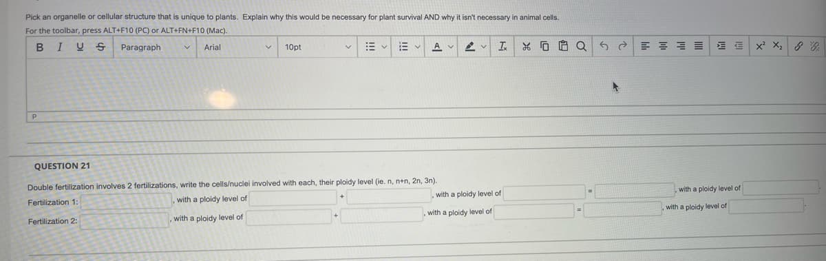 Pick an organelle or cellular structure that is unique to plants. Explain why this would be necessary for plant survival AND why it isn't necessary in animal cells.
For the toolbar, press ALT+F10 (PC) or ALT+FN+F10 (Mac).
B
I U S
Paragraph
Arial
10pt
A V
x X,
P
QUESTION 21
Double fertilization involves 2 fertilizations, write the cells/nuclei involved with each, their ploidy level (ie. n, n+n, 2n, 3n).
with a ploidy level of
with a ploidy level of
Fertilization 1:
,with a ploidy level of
with a ploidy level of
with a ploidy level of
Fertilization 2:
with a ploidy level of
