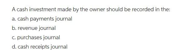 A cash investment made by the owner should be recorded in the:
a. cash payments journal
b. revenue journal
c. purchases journal
d. cash receipts journal