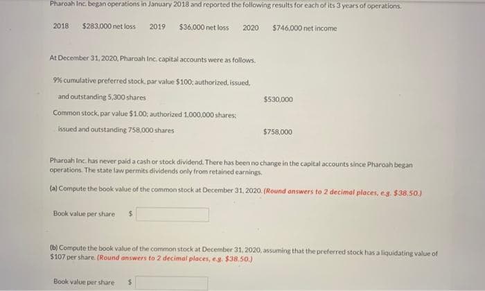 Pharoah Inc. began operations in January 2018 and reported the following results for each of its 3 years of operations.
$36,000 net loss 2020
2018 $283.000 net loss
2019
At December 31, 2020, Pharoah Inc. capital accounts were as follows.
9% cumulative preferred stock, par value $100; authorized, issued.
and outstanding 5,300 shares
Common stock, par value $1.00; authorized 1,000,000 shares;
issued and outstanding 758,000 shares
$746,000 net income
Book value per share $
$530,000
$758,000
Pharoah Inc. has never paid a cash or stock dividend. There has been no change in the capital accounts since Pharoah began
operations. The state law permits dividends only from retained earnings.
(a) Compute the book value of the common stock at December 31, 2020. (Round answers to 2 decimal places, e.g. $38.50.)
Book value per share $
(b) Compute the book value of the common stock at December 31, 2020, assuming that the preferred stock has a liquidating value of
$107 per share. (Round answers to 2 decimal places, e.g. $38.50.)