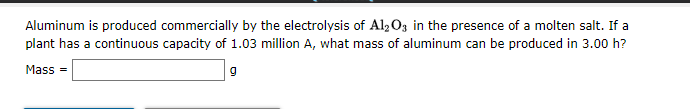 Aluminum is produced commercially by the electrolysis of Al2O3 in the presence of a molten salt. If a
plant has a continuous capacity of 1.03 million A, what mass of aluminum can be produced in 3.00 h?
Mass =
