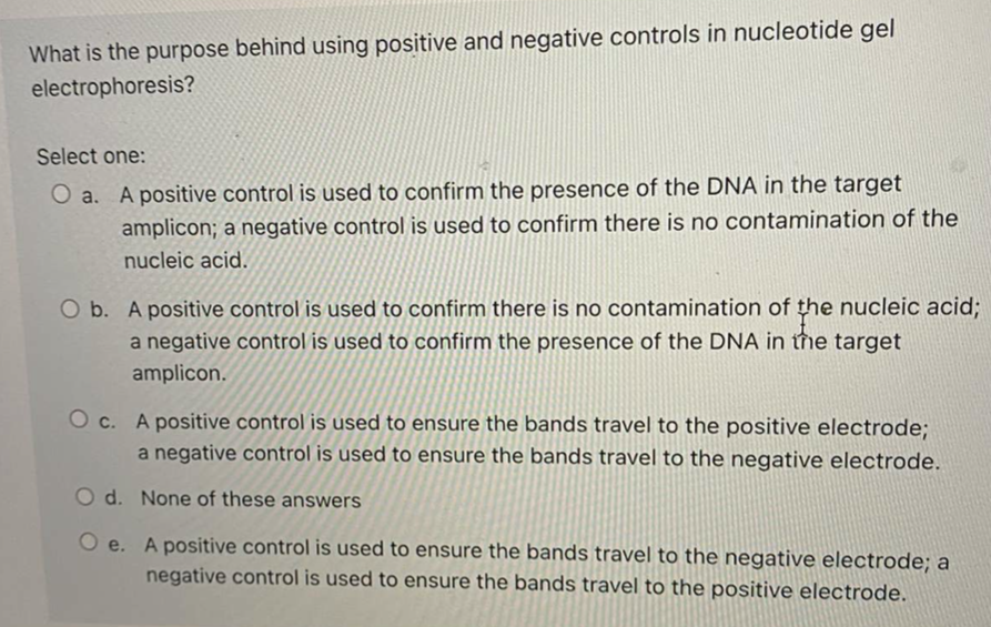 What is the purpose behind using positive and negative controls in nucleotide gel
electrophoresis?
Select one:
O a. A positive control is used to confirm the presence of the DNA in the target
amplicon; a negative control is used to confirm there is no contamination of the
nucleic acid.
O b. A positive control is used to confirm there is no contamination of the nucleic acid;
a negative control is used to confirm the presence of the DNA in tħe target
amplicon.
O c. A positive control is used to ensure the bands travel to the positive electrode;
a negative control is used to ensure the bands travel to the negative electrode.
O d. None of these answers
O e. A positive control is used to ensure the bands travel to the negative electrode; a
negative control is used to ensure the bands travel to the positive electrode.
