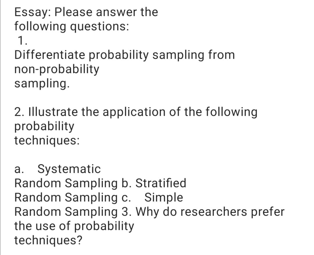 Essay: Please answer the
following questions:
1.
Differentiate probability sampling from
non-probability
sampling.
2. Illustrate the application of the following
probability
techniques:
a. Systematic
Random Sampling b. Stratified
Random Sampling c.
Random Sampling 3. Why do researchers prefer
the use of probability
techniques?
Simple
