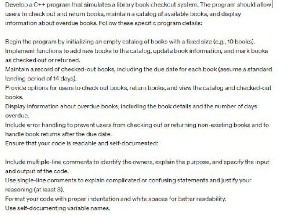 Develop a C++ program that simulates a library book checkout system. The program should allow
users to check out and return books, maintain a catalog of available books, and display
information about overdue books. Follow these specific program details:
Begin the program by initializing an empty catalog of books with a fixed size (e.g., 10 books).
Implement functions to add new books to the catalog, update book information, and mark books
as checked out or returned.
Maintain a record of checked-out books, including the due date for each book (assume a standard
lending period of 14 days).
Provide options for users to check out books, return books, and view the catalog and checked-out
books.
Display information about overdue books, including the book details and the number of days
overdue.
Include error handling to prevent users from checking out or returning non-existing books and to
handle book returns after the due date.
Ensure that your code is readable and self-documented:
Include multiple-line comments to identify the owners, explain the purpose, and specify the input
and output of the code.
Use single-line comments to explain complicated or confusing statements and justify your
reasoning (at least 3).
Format your code with proper indentation and white spaces for better readability.
Use self-documenting variable names.