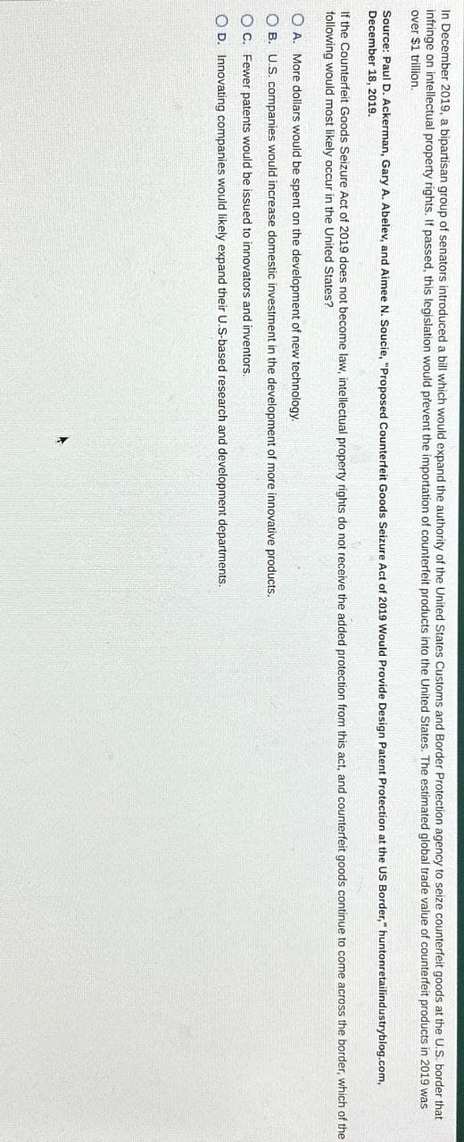 In December 2019, a bipartisan group of senators introduced a bill which would expand the authority of the United States Customs and Border Protection agency to seize counterfeit goods at the U.S. border that
infringe on intellectual property rights. If passed, this legislation would prevent the importation of counterfeit products into the United States. The estimated global trade value of counterfeit products in 2019 was
over $1 trillion.
Source: Paul D. Ackerman, Gary A. Abelev, and Aimee N. Soucie, "Proposed Counterfeit Goods Seizure Act of 2019 Would Provide Design Patent Protection at the US Border," huntonretailindustryblog.com,
December 18, 2019.
If the Counterfeit Goods Seizure Act of 2019 does not become law, intellectual property rights do not receive the added protection from this act, and counterfeit goods continue to come across the border, which of the
following would most likely occur in the United States?
OA. More dollars would be spent on the development of new technology.
OB. U.S. companies would increase domestic investment in the development of more innovative products.
OC. Fewer patents would be issued to innovators and inventors.
OD. Innovating companies would likely expand their U.S-based research and development departments.