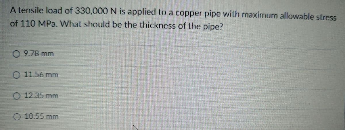 A tensile load of 330,000 N is applied to a copper pipe with maximum allowable stress
of 110 MPa. What should be the thickness of the pipe?
0 9.78 mm
O 11.56 mm
O 12.35 mm
O 10.55 mm
