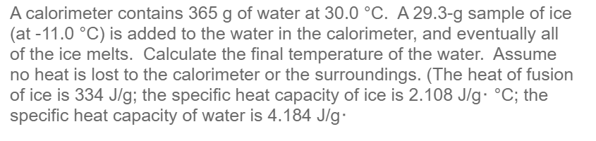 A calorimeter contains 365 g of water at 30.0 °C. A 29.3-g sample of ice
(at -11.0 °C) is added to the water in the calorimeter, and eventually all
of the ice melts. Calculate the final temperature of the water. Assume
no heat is lost to the calorimeter or the surroundings. (The heat of fusion
of ice is 334 J/g; the specific heat capacity of ice is 2.108 J/g. °C; the
specific heat capacity of water is 4.184 J/g.