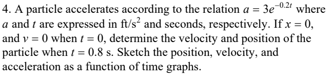 4. A particle accelerates according to the relation a = 3e-021 where
a and t are expressed in ft/s? and seconds, respectively. If x = 0,
and v = 0 when t = 0, determine the velocity and position of the
particle when t = 0.8 s. Sketch the position, velocity, and
acceleration as a function of time graphs.
