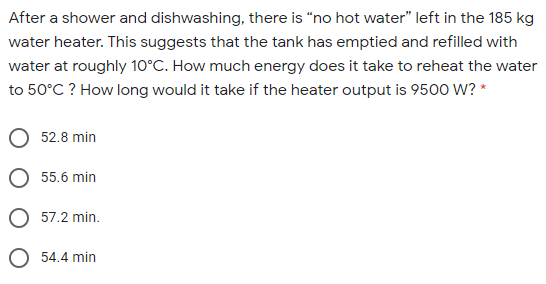 After a shower and dishwashing, there is "no hot water" left in the 185 kg
water heater. This suggests that the tank has emptied and refilled with
water at roughly 10°C. How much energy does it take to reheat the water
to 50°C ? How long would it take if the heater output is 9500 W? *
52.8 min
O 55.6 min
O 57.2 min.
54.4 min
