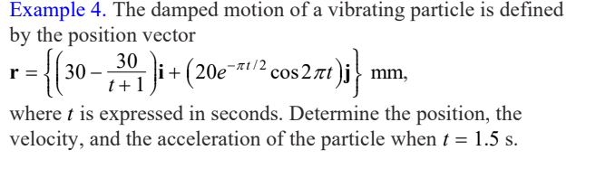 Example 4. The damped motion of a vibrating particle is defined
by the position vector
i+(20e¯*t/2,
-at/2 cos 2 nt j
cos 2rt)i} mm,
r
t+ 1
where t is expressed in seconds. Determine the position, the
velocity, and the acceleration of the particle when t = 1.5 s.

