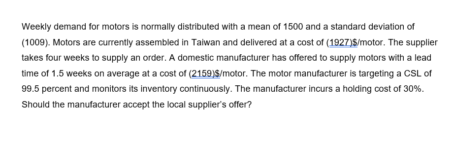 Weekly demand for motors is normally distributed with a mean of 1500 and a standard deviation of
(1009). Motors are currently assembled in Taiwan and delivered at a cost of (1927)$/motor. The supplier
takes four weeks to supply an order. A domestic manufacturer has offered to supply motors with a lead
time of 1.5 weeks on average at a cost of (2159)$/motor. The motor manufacturer is targeting a CSL of
99.5 percent and monitors its inventory continuously. The manufacturer incurs a holding cost of 30%.
Should the manufacturer accept the local supplier's offer?