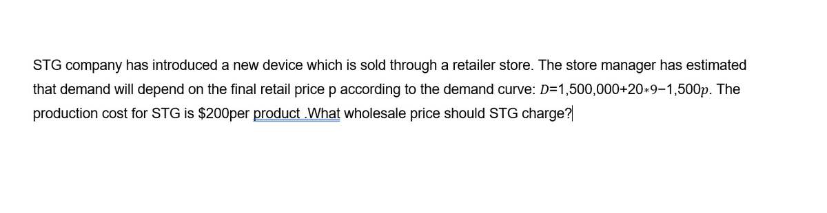 STG company has introduced a new device which is sold through a retailer store. The store manager has estimated
that demand will depend on the final retail price p according to the demand curve: D=1,500,000+20*9-1,500p. The
production cost for STG is $200per product .What wholesale price should STG charge?