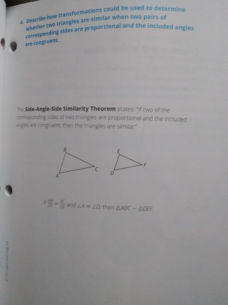 are congruent.
The Side-Angle-Side Similarity Theorem states: "If two of the
corresponding sides of two triangles are proportional and the included
angles are congruent, then the triangles are similar."
C.
DE
and LA= LD, then AABC ~ ADEF.
OCarnegie Learning, Inc.
