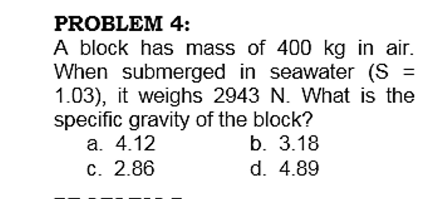 PROBLEM 4:
A block has mass of 400 kg in air.
When submerged in seawater (S =
1.03), it weighs 2943 N. What is the
specific gravity of the block?
a. 4.12
c. 2.86
%3D
b. 3.18
d. 4.89
