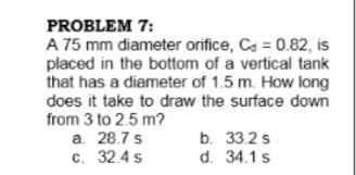 PROBLEM 7:
A 75 mm diameter orifice, Ca = 0.82, is
placed in the bottom of a vertical tank
that has a diameter of 1.5 m. How long
does it take to draw the surface down
from 3 to 2.5 m?
a. 28.7 s
c. 32.4 s
b. 33.2 s
d. 34.1 s
