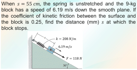 When s = 55 cm, the spring is unstretched and the 9-kg
block has a speed of 6.19 m/s down the smooth plane. If
the coefficient of kinetic friction between the surface and
the block is 0.25, find the distance (mm) s at which the
block stops.
k = 208 N/m
6.19 m/s
F = 118 N
30
