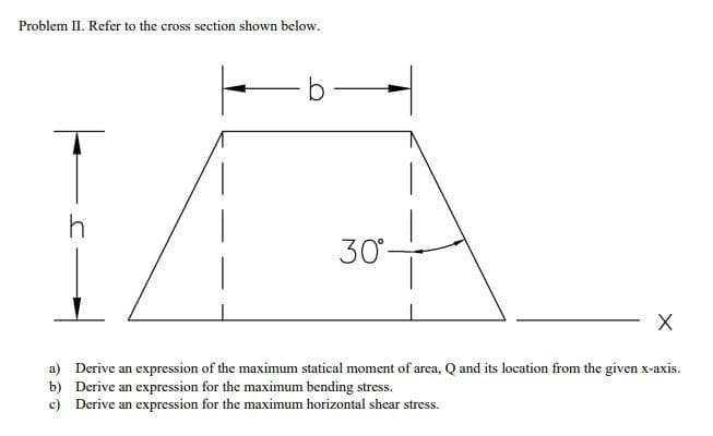 Problem II. Refer to the cross section shown below.
30°
a) Derive an expression of the maximum statical moment of area, Q and its location from the given x-axis.
b) Derive an expression for the maximum bending stress.
c) Derive an expression for the maximum horizontal shear stress.
