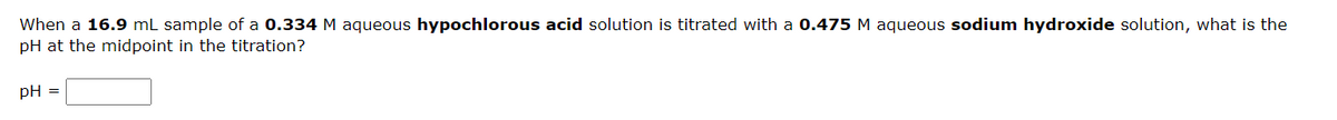 When a 16.9 mL sample of a 0.334 M aqueous hypochlorous acid solution is titrated with a 0.475 M aqueous sodium hydroxide solution, what is the
pH at the midpoint in the titration?
pH =