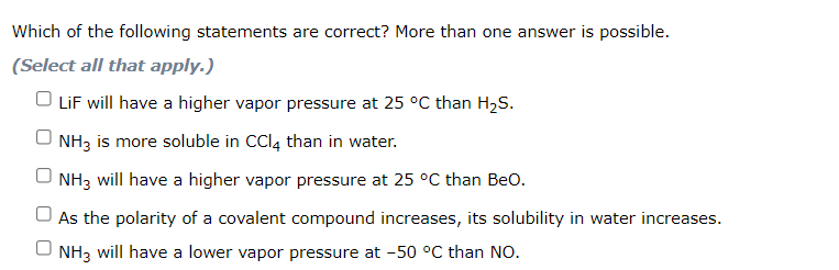 Which of the following statements are correct? More than one answer is possible.
(Select all that apply.)
O LiF will have a higher vapor pressure at 25 °C than H2S.
NH3 is more soluble in CCI4 than in water.
O NH3 will have a higher vapor pressure at 25 °C than Beo.
O As the polarity of a covalent compound increases, its solubility in water increases.
U NH3 will have a lower vapor pressure at -50 °C than NO.
