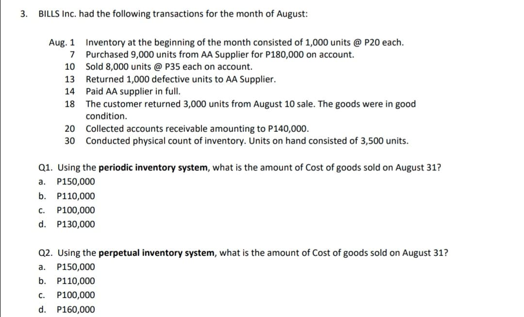 3.
BILLS Inc. had the following transactions for the month of August:
Aug. 1 Inventory at the beginning of the month consisted of 1,000 units @ P20 each.
7 Purchased 9,000 units from AA Supplier for P180,000 on account.
10
Sold 8,000 units @ P35 each on account.
Returned 1,000 defective units to AA Supplier.
Paid AA supplier in full.
The customer returned 3,000 units from August 10 sale. The goods were in good
13
14
18
condition.
20
Collected accounts receivable amounting to P140,000.
30 Conducted physical count of inventory. Units on hand consisted of 3,500 units.
Q1. Using the periodic inventory system, what is the amount of Cost of goods sold on August 31?
а.
P150,000
b.
P110,000
C.
P100,000
d. P130,000
Q2. Using the perpetual inventory system, what is the amount of Cost of goods sold on August 31?
a.
P150,000
b.
P110,000
C.
P100,000
d. P160,000

