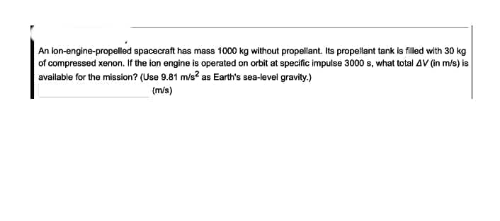An ion-engine-propelled spacecraft has mass 1000 kg without propellant. Its propellant tank is filled with 30 kg
of compressed xenon. If the ion engine is operated on orbit at specific impulse 3000 s, what total AVv (in m/s) is
available for the mission? (Use 9.81 m/s? as Earth's sea-level gravity.)
(m/s)
