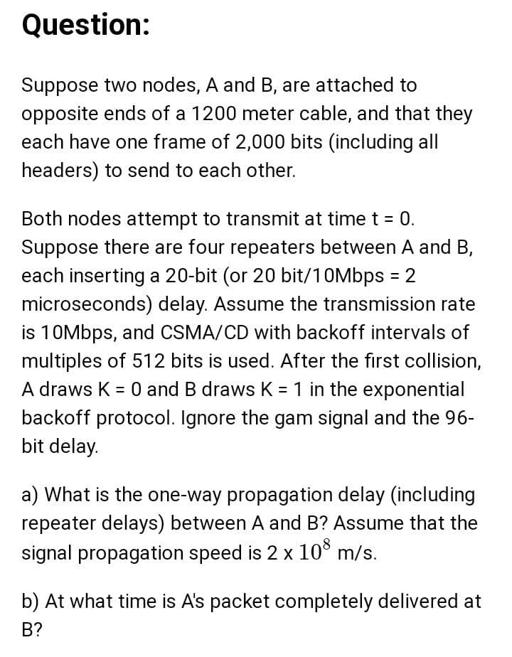 Question:
Suppose two nodes, A and B, are attached to
opposite ends of a 1200 meter cable, and that they
each have one frame of 2,000 bits (including all
headers) to send to each other.
Both nodes attempt to transmit at timet = 0.
Suppose there are four repeaters between A and B,
each inserting a 20-bit (or 20 bit/10Mbps = 2
microseconds) delay. Assume the transmission rate
is 10Mbps, and CSMA/CD with backoff intervals of
multiples of 512 bits is used. After the first collision,
A draws K = 0 and B draws K = 1 in the exponential
backoff protocol. Ignore the gam signal and the 96-
bit delay.
a) What is the one-way propagation delay (including
repeater delays) between A and B? Assume that the
signal propagation speed is 2 x 10° m/s.
b) At what time is A's packet completely delivered at
В?
