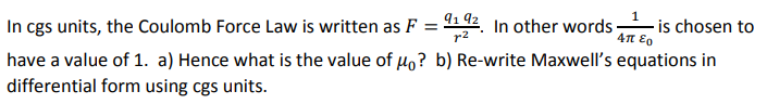 In cgs units, the Coulomb Force Law is written as F = 9192. In other words -
r2
Απ εο
is chosen to
have a value of 1. a) Hence what is the value of μo? b) Re-write Maxwell's equations in
differential form using cgs units.