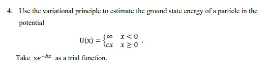 4. Use the variational principle to estimate the ground state energy of a particle in the
potential
(∞0
x < 0
U(x) =
\cx
x≥0
Take xe-bx as a trial function.