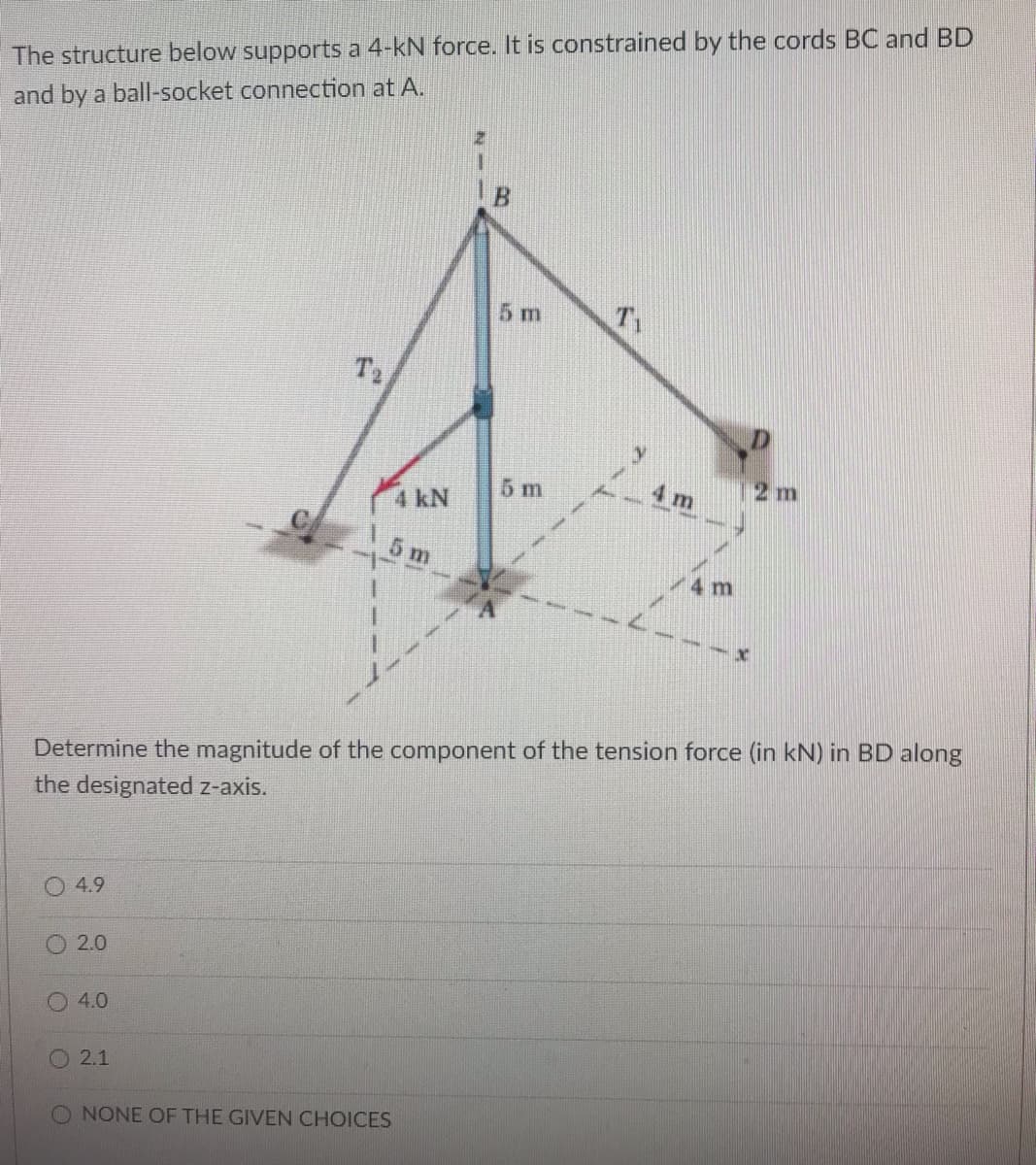 The structure below supports a 4-kN force. It is constrained by the cords BC and BD
and by a ball-socket connection at A.
5 m
T2
5 m
4 m
2 m
4 kN
5 m
4 m
Determine the magnitude of the component of the tension force (in kN) in BD along
the designated z-axis.
4.9
2.0
4.0
O 2.1
O NONE OF THE GIVEN CHOICES
