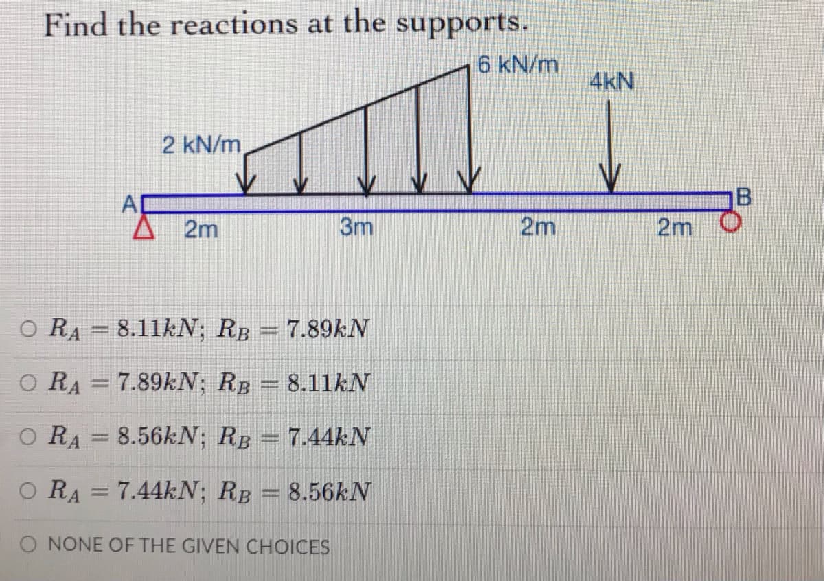 Find the reactions at the supports.
6 kN/m
4kN
2 kN/m
业
AD
2m
3m
2m
2m
O RA = 8.11KN; RB
7.89KN
O RA = 7.89KN; RB 8.11kN
O RA
8.56kN; RB
7.44kN
O RA = 7.44KN; RB
8.56KN
%3D
O NONE OF THE GIVEN CHOICES
