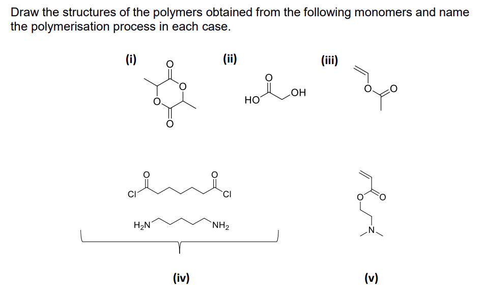 Draw the structures of the polymers obtained from the following monomers and name
the polymerisation process in each case.
(i)
CI
H₂N
O
(iv)
(ii)
CI
NH₂
HO
LOH
(iii)
охо
(v)