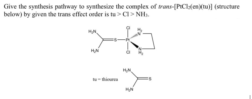 Give the synthesis pathway to synthesize the complex of trans-[PtCl2(en)(tu)] (structure
below) by given the trans effect order is tu > Cl > NH3.
H₂N
H₂N
tu= thiourea
CI
H₂N
H₂N
H₂