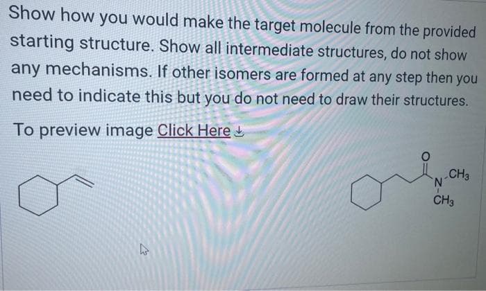 Show how you would make the target molecule from the provided
starting structure. Show all intermediate structures, do not show
any mechanisms. If other isomers are formed at any step then you
need to indicate this but you do not need to draw their structures.
To preview image Click Here
27
0
CH3
N
CH3