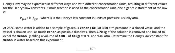 Henry's law may be expressed in different ways and with different concentration units, resulting in different values
for the Henry's law constants. If mole fraction is used as the concentration unit, one algebraic statement of the law
is:
Pgas = KHXgas where k is the Henry's law constant in units of pressure, usually atm.
At 25°C, some water is added to a sample of gaseous xenon (Xe) at 3.60 atm pressure in a closed vessel and the
vessel is shaken until as much xenon as possible dissolves. Then 2.70 kg of the solution is removed and boiled to
expel the xenon, yielding a volume of 1.08 L of Xe (g) at 0 °C and 1.00 atm. Determine the Henry's law constant for
xenon in water based on this experiment.
atm
