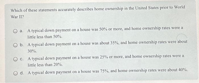 Which of these statements accurately describes home ownership in the United States prior to World
War II?
O a. A typical down payment on a house was 50% or more, and home ownership rates were a
little less than 50%.
O b. A typical down payment on a house was about 35%, and home ownership rates were about
30%.
O c. A typical down payment on a house was 25% or more, and home ownership rates were a
little less than 20%.
O d. A typical down payment on a house was 75%, and home ownership rates were about 40%.