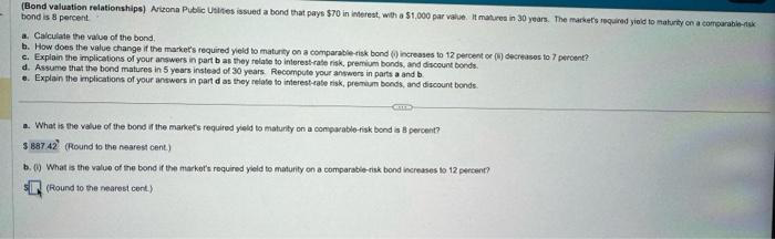 (Bond valuation relationships) Arizona Public Uslities issued a bond that pays $70 in interest, with a $1,000 par value. It matures in 30 years. The market's required yield to maturity on a comparable-sk
bond is 8 percent.
a. Calculate the value of the bond.
b. How does the value change if the market's required yield to maturity on a comparable-risk bond (i) increases to 12 percent or (4) decreases to 7 percent?
c. Explain the implications of your answers in part b as they relate to interest-rate risk, premium bonds, and discount bonds.
d. Assume that the bond matures in 5 years instead of 30 years. Recompute your answers in parts a and b
e. Explain the implications of your answers in part d as they relate to interest-rate risk, premium bonds, and discount bonds.
GALLE
a. What is the value of the bond if the marker's required yield to maturity on a comparable-risk bond is 8 percent?
$ 887 42 (Round to the nearest cent.)
b. () What is the value of the bond if the market's required yield to maturity on a comparable-risk bond increases to 12 percent?
(Round to the nearest cent.)