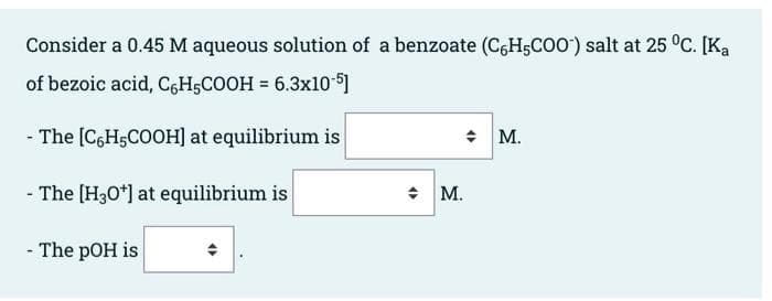 Consider a 0.45 M aqueous solution of a benzoate (C-H5COO¹) salt at 25 °C. [Ka
of bezoic acid, C6H5COOH = 6.3x10-5]
- The [C6H5COOH] at equilibrium is
- The [H3O+] at equilibrium is
- The pOH is
◆ M.
M.