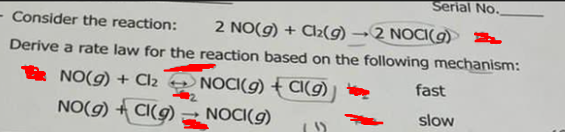 Serial No.
- Consider the reaction: 2 NO(g) + Cl₂(g) -2 NOCI(g) 2
Derive a rate law for the reaction based on the following mechanism:
NO(g) + Cl₂ → NOCI(g) + CI(g)
NO(g) +CI(g)
NOCI(g)
(1)
fast
slow
