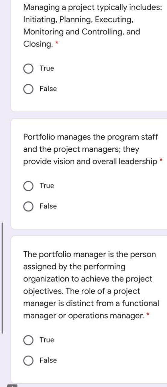Managing a project typically includes:
Initiating, Planning, Executing,
Monitoring and Controlling, and
Closing.
True
False
Portfolio manages the program staff
and the project managers; they
provide vision and overall leadership *
True
False
The portfolio manager is the person
assigned by the performing
organization to achieve the project
objectives. The role of a project
manager is distinct from a functional
manager or operations manager. *
True
False

