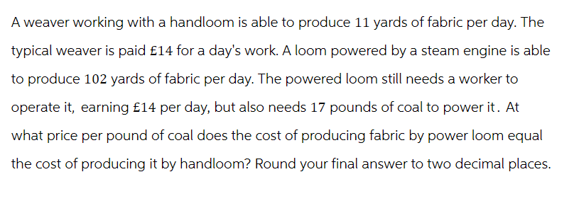 A weaver working with a handloom is able to produce 11 yards of fabric per day. The
typical weaver is paid £14 for a day's work. A loom powered by a steam engine is able
to produce 102 yards of fabric per day. The powered loom still needs a worker to
operate it, earning £14 per day, but also needs 17 pounds of coal to power it. At
what price per pound of coal does the cost of producing fabric by power loom equal
the cost of producing it by handloom? Round your final answer to two decimal places.